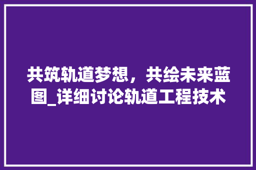 共筑轨道梦想，共绘未来蓝图_详细讨论轨道工程技术交流会 家居装修