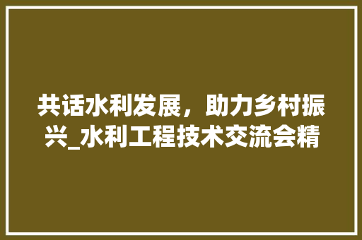共话水利发展，助力乡村振兴_水利工程技术交流会精彩纷呈 家居装修