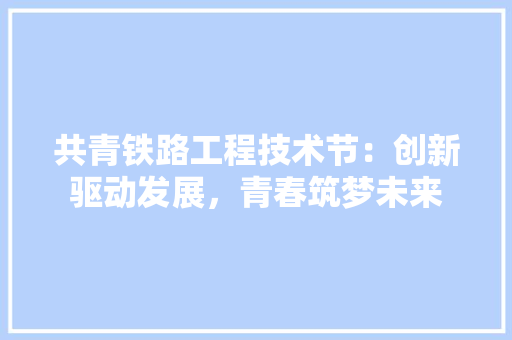 共青铁路工程技术节：创新驱动发展，青春筑梦未来 家居装修