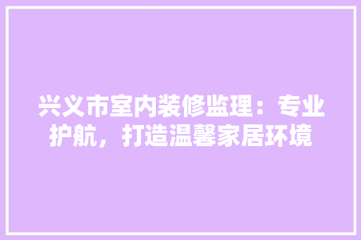 兴义市室内装修监理：专业护航，打造温馨家居环境 家居装修