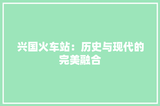 兴国火车站：历史与现代的完美融合