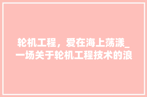 轮机工程，爱在海上荡漾_一场关于轮机工程技术的浪漫邂逅