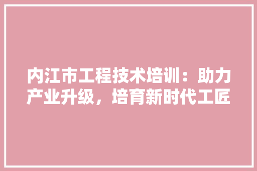 内江市工程技术培训：助力产业升级，培育新时代工匠人才
