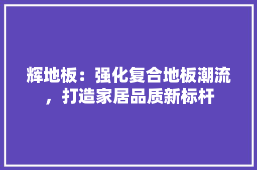 辉地板：强化复合地板潮流，打造家居品质新标杆 室内设计