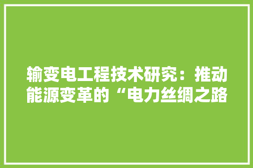 输变电工程技术研究：推动能源变革的“电力丝绸之路” 室内设计