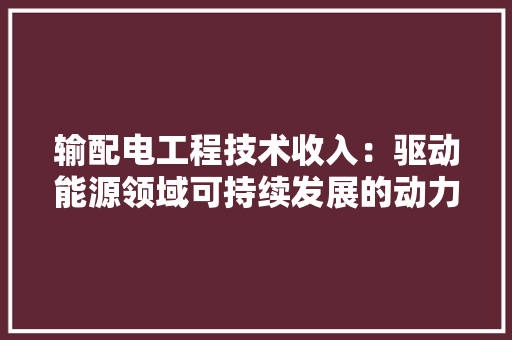 输配电工程技术收入：驱动能源领域可持续发展的动力引擎