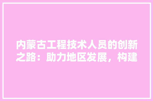 内蒙古工程技术人员的创新之路：助力地区发展，构建美好未来 家居装修