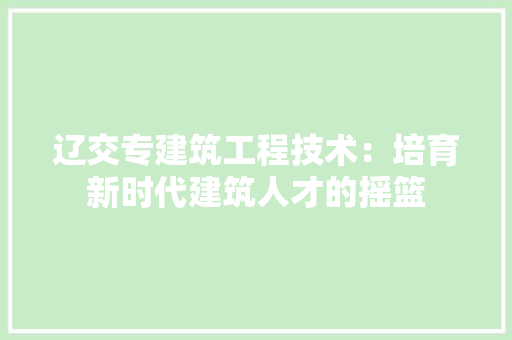 辽交专建筑工程技术：培育新时代建筑人才的摇篮 室内设计