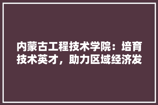 内蒙古工程技术学院：培育技术英才，助力区域经济发展 家居装修