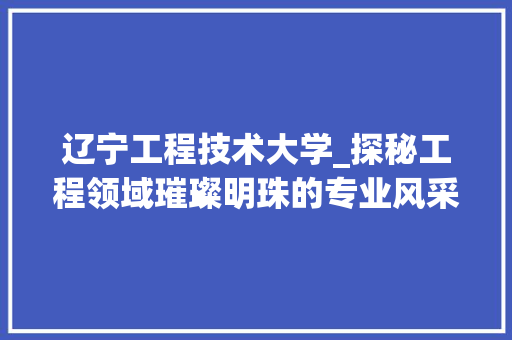 辽宁工程技术大学_探秘工程领域璀璨明珠的专业风采