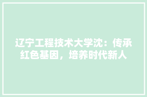 辽宁工程技术大学沈：传承红色基因，培养时代新人 室内设计