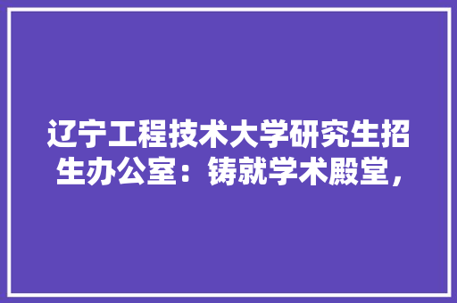 辽宁工程技术大学研究生招生办公室：铸就学术殿堂，培养未来精英 室内设计