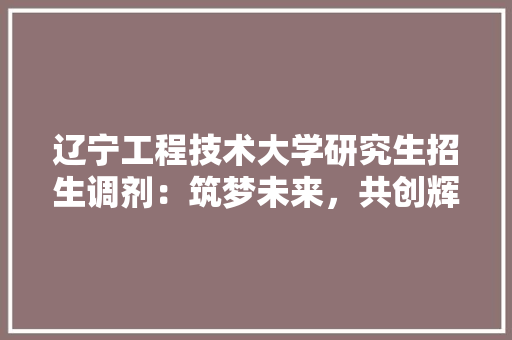 辽宁工程技术大学研究生招生调剂：筑梦未来，共创辉煌 室内设计