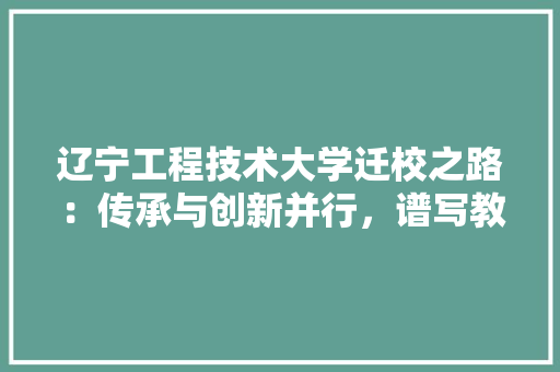 辽宁工程技术大学迁校之路：传承与创新并行，谱写教育新篇章