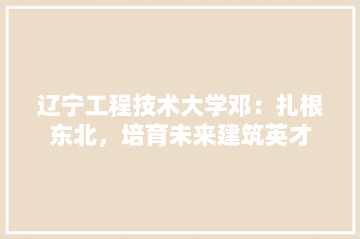 辽宁工程技术大学邓：扎根东北，培育未来建筑英才
