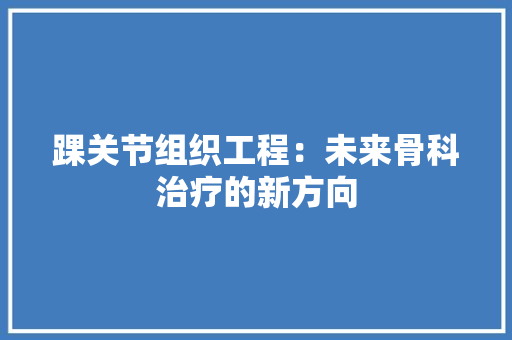 踝关节组织工程：未来骨科治疗的新方向