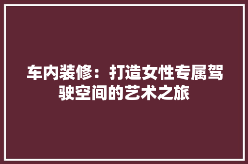 车内装修：打造女性专属驾驶空间的艺术之旅 室内设计