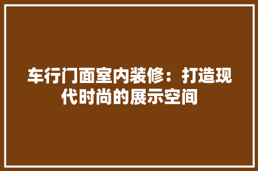 车行门面室内装修：打造现代时尚的展示空间 室内设计