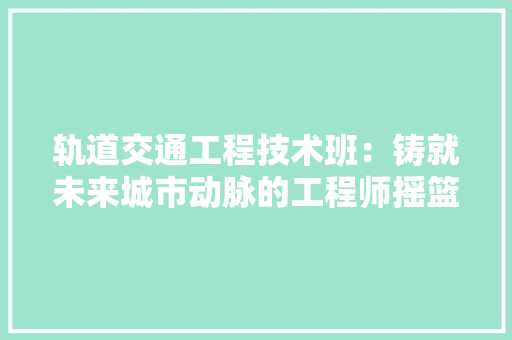 轨道交通工程技术班：铸就未来城市动脉的工程师摇篮 室内设计