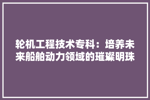轮机工程技术专科：培养未来船舶动力领域的璀璨明珠 室内设计