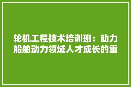 轮机工程技术培训班：助力船舶动力领域人才成长的重要平台