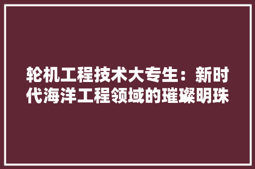 轮机工程技术大专生：新时代海洋工程领域的璀璨明珠 室内设计