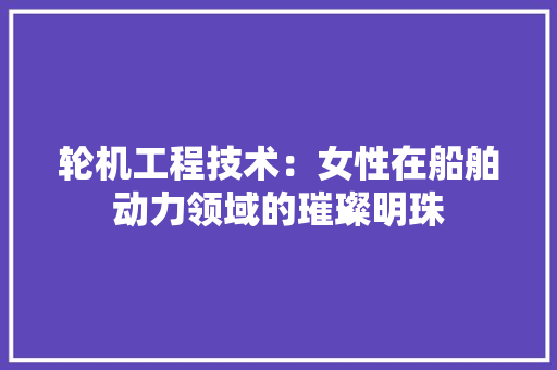 轮机工程技术：女性在船舶动力领域的璀璨明珠 室内设计