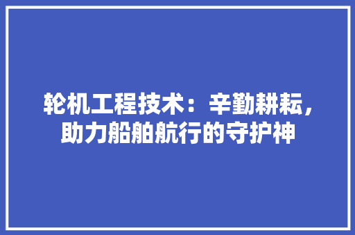 轮机工程技术：辛勤耕耘，助力船舶航行的守护神 室内设计