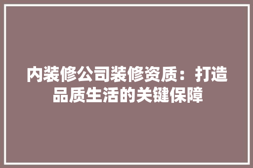 内装修公司装修资质：打造品质生活的关键保障 家居装修