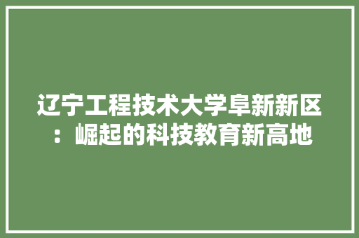 辽宁工程技术大学阜新新区：崛起的科技教育新高地