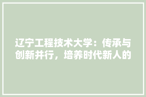 辽宁工程技术大学：传承与创新并行，培养时代新人的摇篮 室内设计