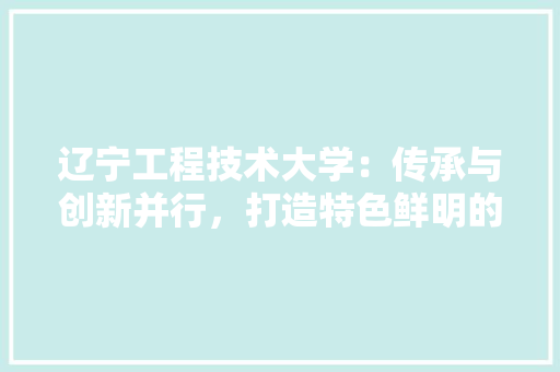 辽宁工程技术大学：传承与创新并行，打造特色鲜明的高等教育品牌 室内设计