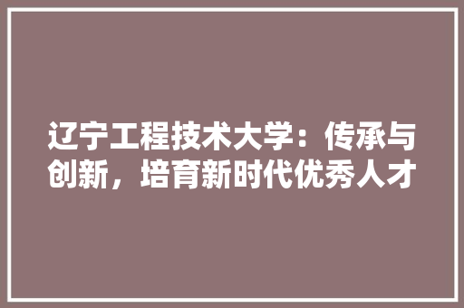 辽宁工程技术大学：传承与创新，培育新时代优秀人才 室内设计