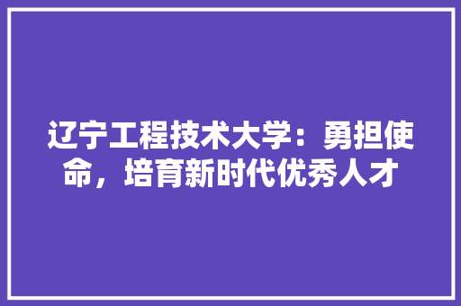 辽宁工程技术大学：勇担使命，培育新时代优秀人才