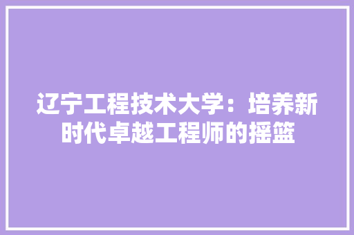 辽宁工程技术大学：培养新时代卓越工程师的摇篮 室内设计
