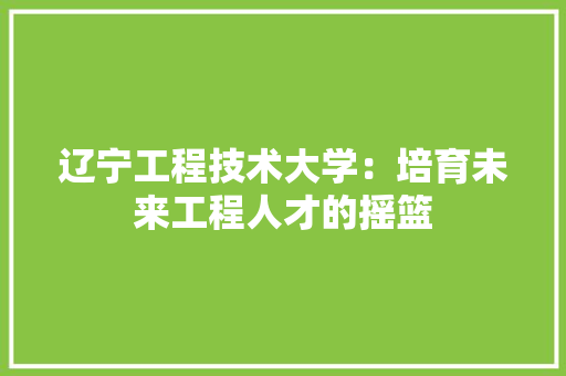 辽宁工程技术大学：培育未来工程人才的摇篮 室内设计