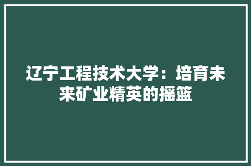 辽宁工程技术大学：培育未来矿业精英的摇篮 室内设计