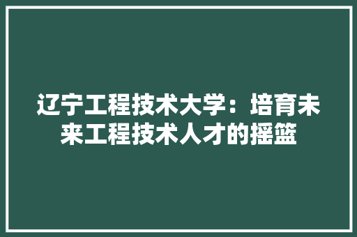 辽宁工程技术大学：培育未来工程技术人才的摇篮 室内设计