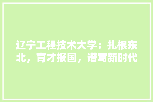 辽宁工程技术大学：扎根东北，育才报国，谱写新时代教育新篇章 室内设计