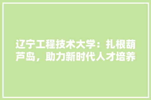 辽宁工程技术大学：扎根葫芦岛，助力新时代人才培养