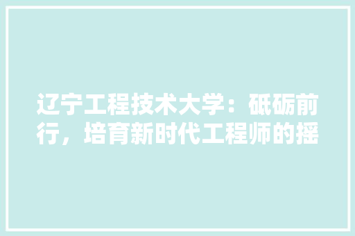辽宁工程技术大学：砥砺前行，培育新时代工程师的摇篮