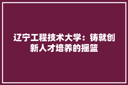 辽宁工程技术大学：铸就创新人才培养的摇篮 室内设计