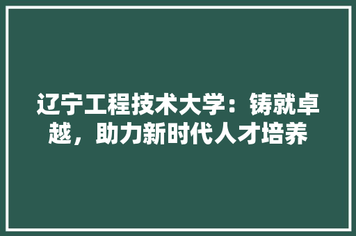 辽宁工程技术大学：铸就卓越，助力新时代人才培养