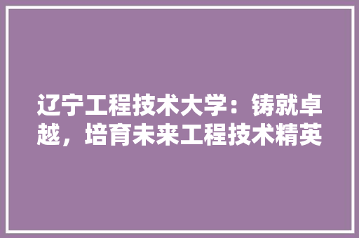 辽宁工程技术大学：铸就卓越，培育未来工程技术精英的摇篮 室内设计