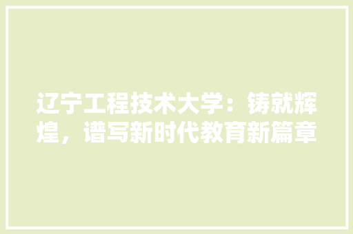 辽宁工程技术大学：铸就辉煌，谱写新时代教育新篇章