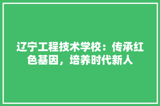 辽宁工程技术学校：传承红色基因，培养时代新人