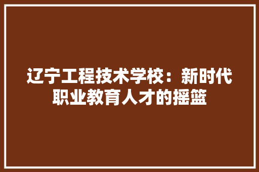 辽宁工程技术学校：新时代职业教育人才的摇篮