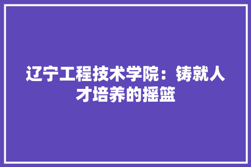 辽宁工程技术学院：铸就人才培养的摇篮