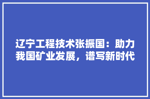 辽宁工程技术张振国：助力我国矿业发展，谱写新时代矿业科技创新新篇章