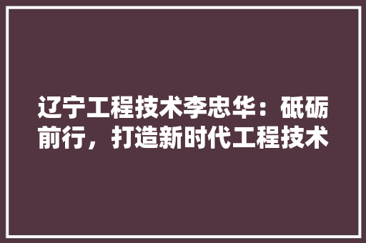 辽宁工程技术李忠华：砥砺前行，打造新时代工程技术领军人才 室内设计